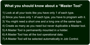 What you should know about a Master Tool 1) Look at all your tools like you have only 1 of each type. 2) Since you have only 1 of each type, you have to program with it. 3) You might need a short one and a long one of the same type. 4) Create as many as you need but never duplicable a Master tool. 5) A Master Tool is permanently mounted in a holder. 6) A Master Tool has all the tool operational data. 7) A Master Tool will be selected automatically in Job Control.