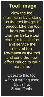 Tool Image  View the tool information by clicking on the tool image. If needed, take the tool from your tool changer before tool changer installation and service the selected tool.  Re-measure the tool and send the new offset values to your machine.  Operate this tool without writing code by using: Smart Tools.