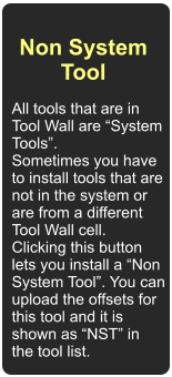 Non System Tool  All tools that are in Tool Wall are “System Tools”. Sometimes you have to install tools that are not in the system or are from a different Tool Wall cell. Clicking this button lets you install a “Non System Tool”. You can upload the offsets for this tool and it is shown as “NST” in the tool list.