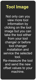Tool Image  Not only can you view more tool information by clicking on the tool image but you can take the tool either from your tool changer or before tool changer installation and service the selected tool.  Re-measure the tool and send the new offset values to your machine.