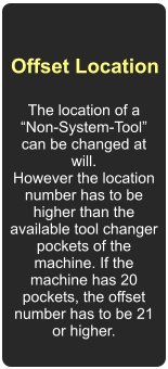 Offset Location  The location of a “Non-System-Tool” can be changed at will.  However the location number has to be higher than the available tool changer pockets of the machine. If the machine has 20 pockets, the offset number has to be 21 or higher.