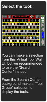 Select the tool: You can make a selection from this Virtual Tool Wall UI, but we recommended to use the Search Center instead.  From the Search Center background make a Tool Group selection to display the tools.