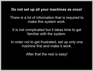 Do not set up all your machines as once!  There is a lot of information that is required to make this system work.  It is not complicated but it takes time to get familiar with the system.  In order not to get frustrated, set up only one machine first and make it work.   After that the rest is easy!