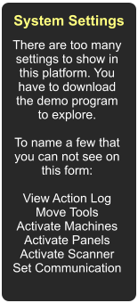 There are too many settings to show in this platform. You have to download the demo program to explore.  To name a few that you can not see on this form:  View Action Log Move Tools Activate Machines Activate Panels Activate Scanner Set Communication  System Settings