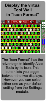 Display the virtual Tool Wall in Icon Format  The Icon Format has the advantage to identify Alias Tools by its icon. This button lets you toggle between the two displays. However you can select either one as your default setting from the Settings module.