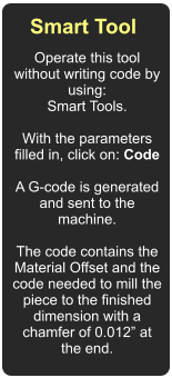Smart Tool  Operate this tool without writing code by using: Smart Tools.  With the parameters filled in, click on: Code  A G-code is generated and sent to the machine.  The code contains the Material Offset and the code needed to mill the piece to the finished dimension with a chamfer of 0.012” at the end.