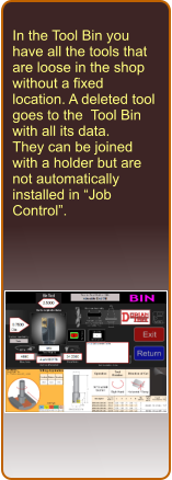 In the Tool Bin you have all the tools that are loose in the shop without a fixed location. A deleted tool goes to the  Tool Bin with all its data. They can be joined with a holder but are not automatically installed in Job Control.