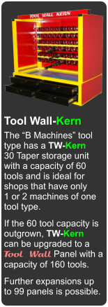 Made in Canada Tool Wall-Kern The B Machines tool type has a TW-Kern 30 Taper storage unit  with a capacity of 60 tools and is ideal for shops that have only 1 or 2 machines of one  tool type. If the 60 tool capacity is outgrown, TW-Kern can be upgraded to a Tool Wall Panel with a capacity of 160 tools. Further expansions up to 99 panels is possible.