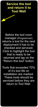 Service the tool  and return it to Tool Wall Before the tool room manager (Programmer) returns a tool for the next deployment it has to be checked and serviced. Click to highlight the tool that is ready to be returned and tap on the  Return this tool button.   Tools that exceeded 70% of its tool life on installation are marked. These tools should be serviced before they are  return to Tool Wall.