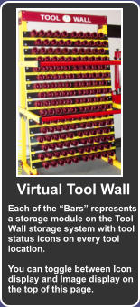 Each of the Bars represents a storage module on the Tool Wall storage system with tool status icons on every tool location.  You can toggle between Icon display and Image display on the top of this page. Virtual Tool Wall