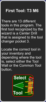 How did we get here First Tool: T3 M6 There are 13 different tools in this program. The first tool recognized by the wizard is a Center Drill that is assigned to the tool changer pocket 3.  Locate the correct tool in your inventory and depending where the tool is, select either the Tool Wall or the Common Tool button. Select Tool