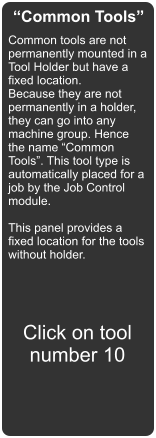 Common Tools Common tools are not permanently mounted in a Tool Holder but have a fixed location. Because they are not permanently in a holder, they can go into any machine group. Hence the name Common Tools. This tool type is automatically placed for a job by the Job Control module.  This panel provides a fixed location for the tools without holder.  Click on tool number 10