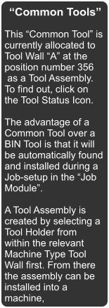 Common Tools This Common Tool is currently allocated to Tool Wall A at the position number 356  as a Tool Assembly. To find out, click on the Tool Status Icon.  The advantage of a Common Tool over a BIN Tool is that it will be automatically found and installed during a Job-setup in the Job Module.  A Tool Assembly is created by selecting a Tool Holder from within the relevant Machine Type Tool Wall first. From there the assembly can be installed into a machine,