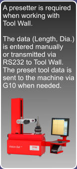 A presetter is required when working with Tool Wall.  The data (Length, Dia.) is entered manually or transmitted via RS232 to Tool Wall. The preset tool data is sent to the machine via G10 when needed.